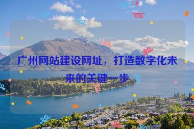 廣州網(wǎng)站建設(shè)網(wǎng)址，打造數(shù)字化未來的關(guān)鍵一步