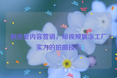 制造業(yè)內(nèi)容營銷，短視頻展示工廠實力的拍攝技巧