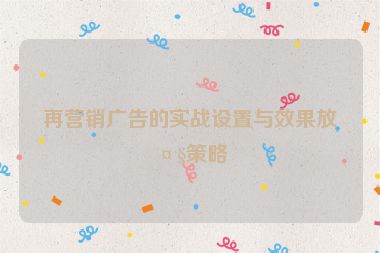 再營銷廣告的實戰(zhàn)設(shè)置與效果放大策略