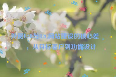 外貿(mào)B2B與B2C網(wǎng)站建設(shè)的核心差異，從目標(biāo)客戶到功能設(shè)計(jì)