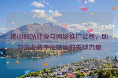 佛山網站建設與網絡推廣公司，助力企業(yè)數(shù)字化轉型的關鍵力量