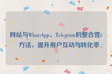 網站與WhatsApp、Telegram的整合營銷方法，提升用戶互動與轉化率