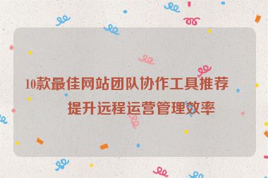 10款最佳網(wǎng)站團(tuán)隊(duì)協(xié)作工具推薦，提升遠(yuǎn)程運(yùn)營(yíng)管理效率
