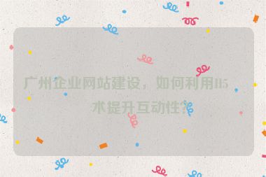 廣州企業(yè)網(wǎng)站建設(shè)，如何利用H5技術(shù)提升互動(dòng)性？
