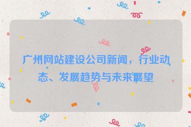 廣州網(wǎng)站建設(shè)公司新聞，行業(yè)動態(tài)、發(fā)展趨勢與未來展望