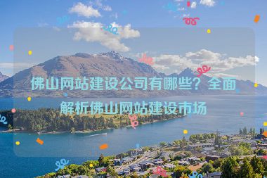 佛山網(wǎng)站建設(shè)公司有哪些？全面解析佛山網(wǎng)站建設(shè)市場