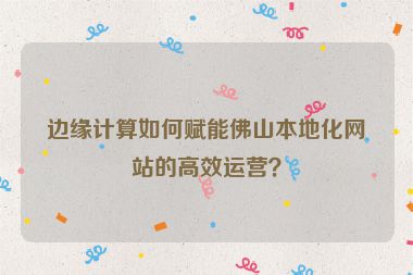 邊緣計(jì)算如何賦能佛山本地化網(wǎng)站的高效運(yùn)營(yíng)？