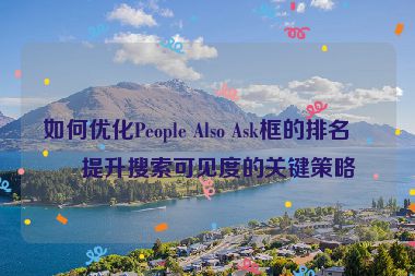如何優(yōu)化People Also Ask框的排名？提升搜索可見度的關(guān)鍵策略