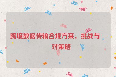 跨境數(shù)據(jù)傳輸合規(guī)方案，挑戰(zhàn)與應對策略
