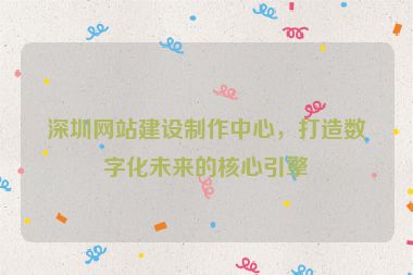 深圳網(wǎng)站建設(shè)制作中心，打造數(shù)字化未來的核心引擎