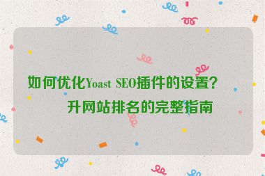 如何優(yōu)化Yoast SEO插件的設(shè)置？提升網(wǎng)站排名的完整指南
