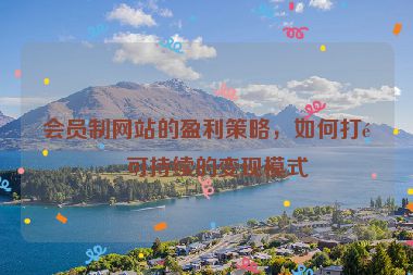 會(huì)員制網(wǎng)站的盈利策略，如何打造可持續(xù)的變現(xiàn)模式