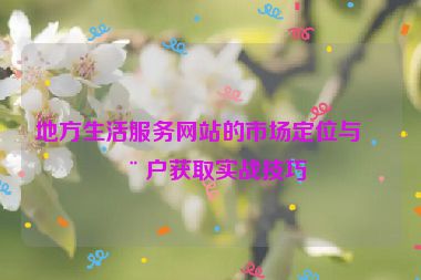 地方生活服務(wù)網(wǎng)站的市場定位與用戶獲取實戰(zhàn)技巧