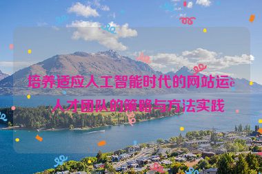 培養(yǎng)適應(yīng)人工智能時(shí)代的網(wǎng)站運(yùn)營人才團(tuán)隊(duì)的策略與方法實(shí)踐