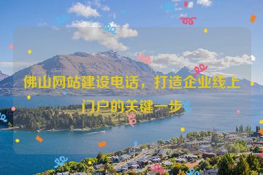 佛山網(wǎng)站建設(shè)電話，打造企業(yè)線上門戶的關(guān)鍵一步