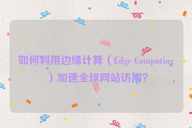 如何利用邊緣計(jì)算（Edge Computing）加速全球網(wǎng)站訪問(wèn)？