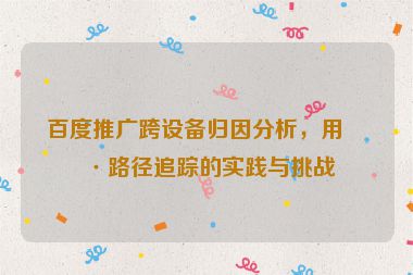 百度推廣跨設(shè)備歸因分析，用戶(hù)路徑追蹤的實(shí)踐與挑戰(zhàn)
